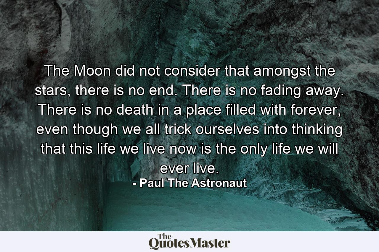 The Moon did not consider that amongst the stars, there is no end. There is no fading away. There is no death in a place filled with forever, even though we all trick ourselves into thinking that this life we live now is the only life we will ever live. - Quote by Paul The Astronaut