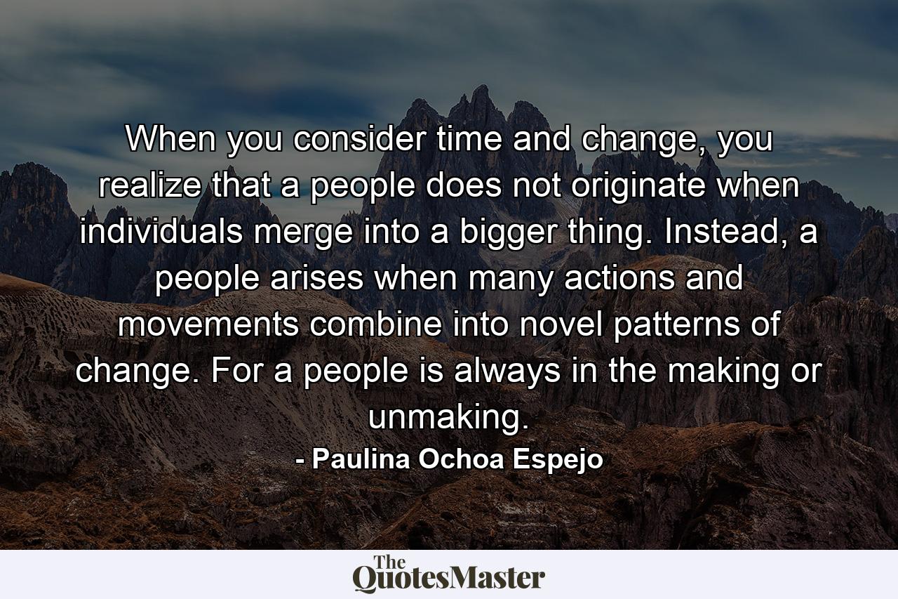 When you consider time and change, you realize that a people does not originate when individuals merge into a bigger thing. Instead, a people arises when many actions and movements combine into novel patterns of change. For a people is always in the making or unmaking. - Quote by Paulina Ochoa Espejo