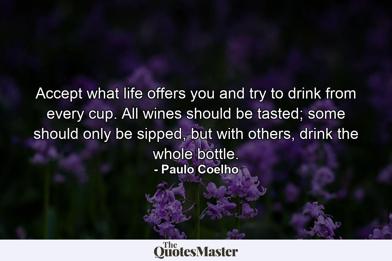 Accept what life offers you and try to drink from every cup. All wines should be tasted; some should only be sipped, but with others, drink the whole bottle. - Quote by Paulo Coelho