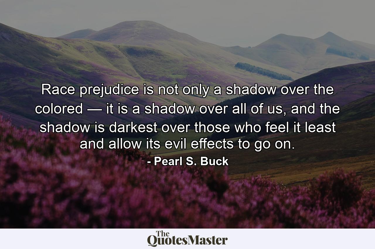 Race prejudice is not only a shadow over the colored — it is a shadow over all of us, and the shadow is darkest over those who feel it least and allow its evil effects to go on. - Quote by Pearl S. Buck