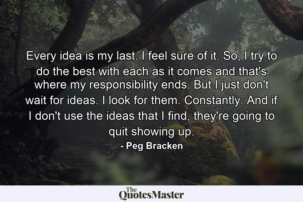 Every idea is my last. I feel sure of it. So, I try to do the best with each as it comes and that's where my responsibility ends. But I just don't wait for ideas. I look for them. Constantly. And if I don't use the ideas that I find, they're going to quit showing up. - Quote by Peg Bracken