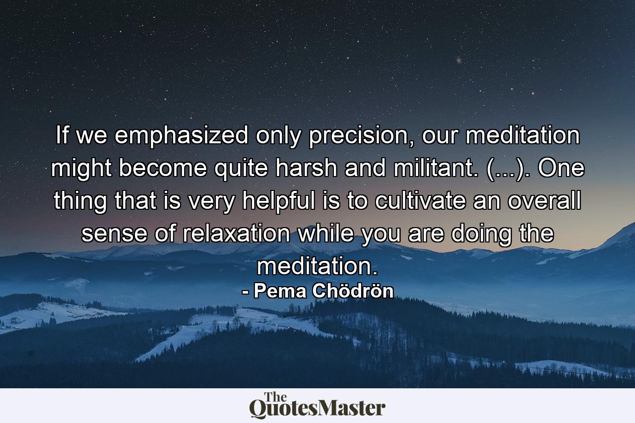 If we emphasized only precision, our meditation might become quite harsh and militant. (...). One thing that is very helpful is to cultivate an overall sense of relaxation while you are doing the meditation. - Quote by Pema Chödrön