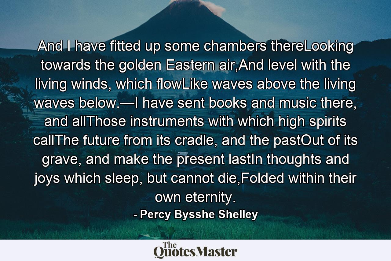 And I have fitted up some chambers thereLooking towards the golden Eastern air,And level with the living winds, which flowLike waves above the living waves below.—I have sent books and music there, and allThose instruments with which high spirits callThe future from its cradle, and the pastOut of its grave, and make the present lastIn thoughts and joys which sleep, but cannot die,Folded within their own eternity. - Quote by Percy Bysshe Shelley