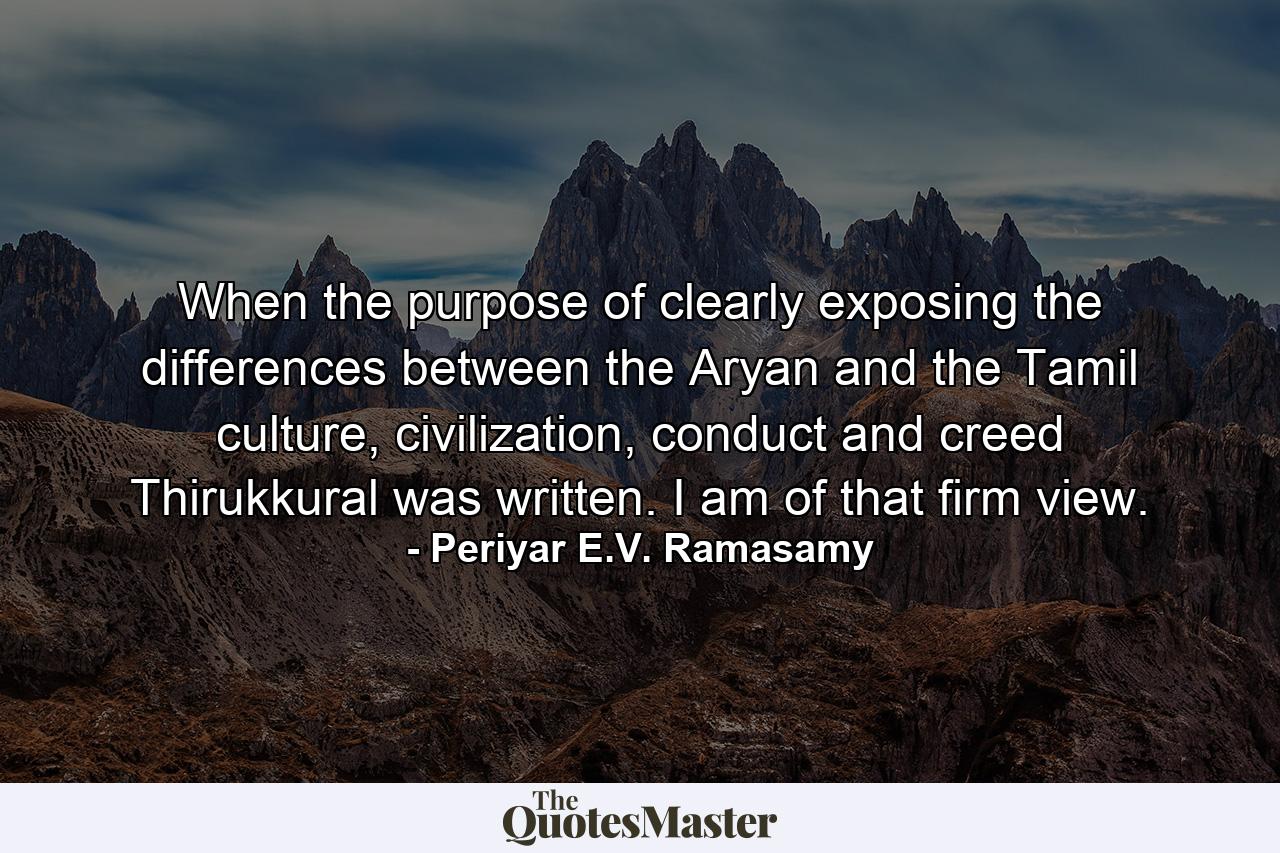 When the purpose of clearly exposing the differences between the Aryan and the Tamil culture, civilization, conduct and creed Thirukkural was written. I am of that firm view. - Quote by Periyar E.V. Ramasamy