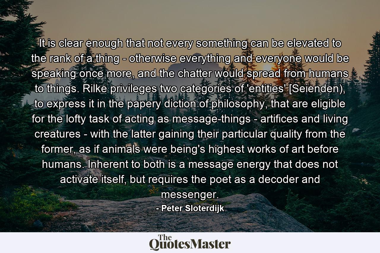 It is clear enough that not every something can be elevated to the rank of a thing - otherwise everything and everyone would be speaking once more, and the chatter would spread from humans to things. Rilke privileges two categories of 'entities' [Seienden), to express it in the papery diction of philosophy, that are eligible for the lofty task of acting as message-things - artifices and living creatures - with the latter gaining their particular quality from the former, as if animals were being's highest works of art before humans. Inherent to both is a message energy that does not activate itself, but requires the poet as a decoder and messenger. - Quote by Peter Sloterdijk