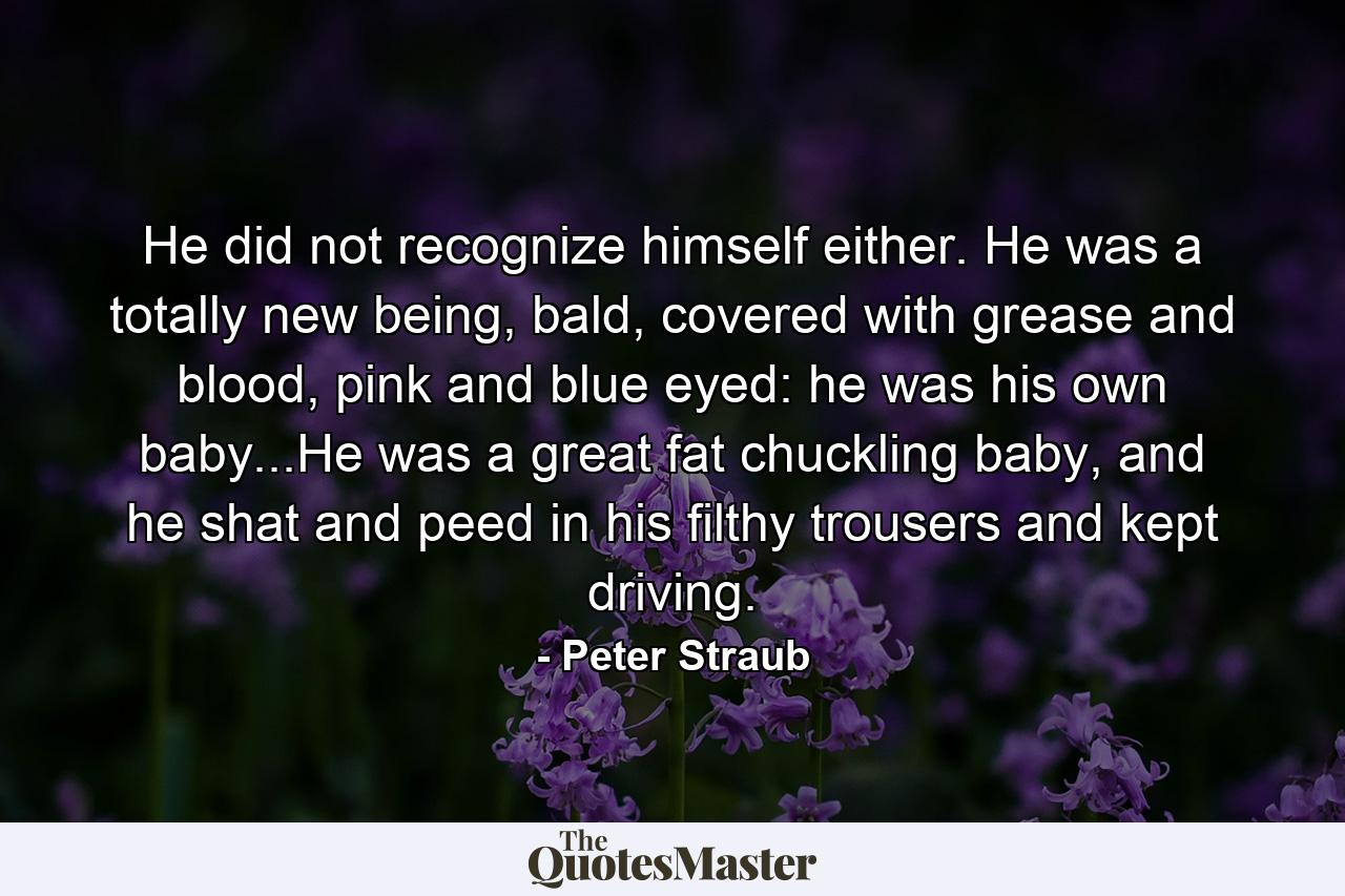 He did not recognize himself either. He was a totally new being, bald, covered with grease and blood, pink and blue eyed: he was his own baby...He was a great fat chuckling baby, and he shat and peed in his filthy trousers and kept driving. - Quote by Peter Straub