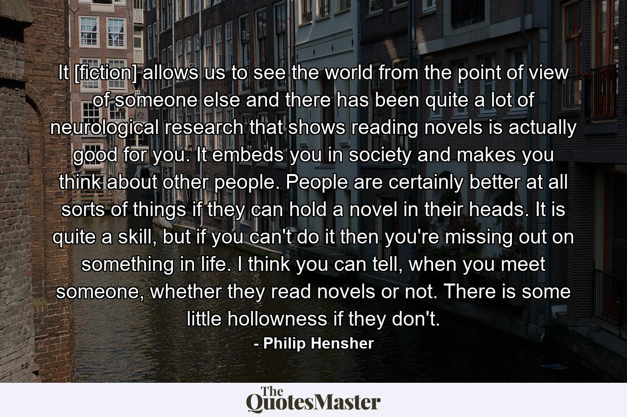 It [fiction] allows us to see the world from the point of view of someone else and there has been quite a lot of neurological research that shows reading novels is actually good for you. It embeds you in society and makes you think about other people. People are certainly better at all sorts of things if they can hold a novel in their heads. It is quite a skill, but if you can't do it then you're missing out on something in life. I think you can tell, when you meet someone, whether they read novels or not. There is some little hollowness if they don't. - Quote by Philip Hensher