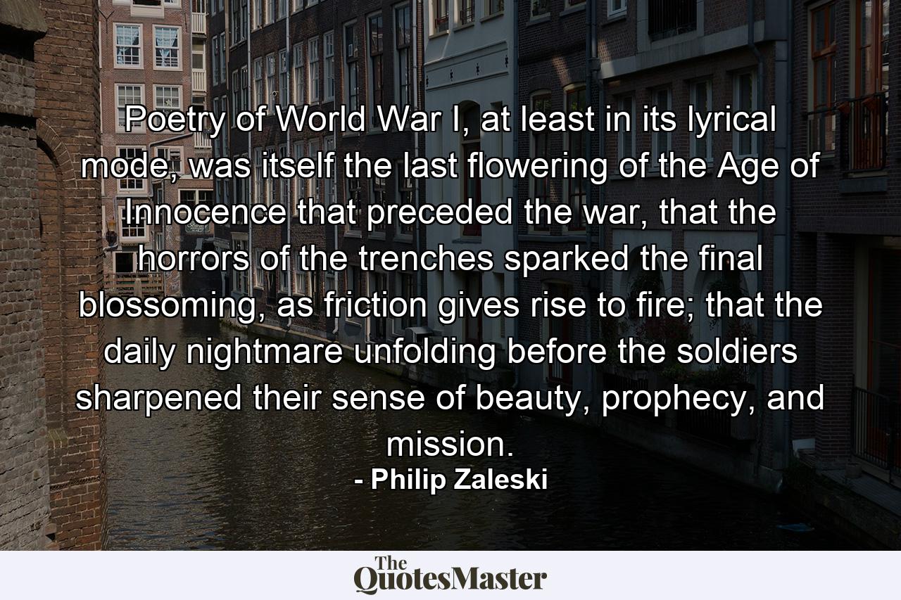 Poetry of World War I, at least in its lyrical mode, was itself the last flowering of the Age of Innocence that preceded the war, that the horrors of the trenches sparked the final blossoming, as friction gives rise to fire; that the daily nightmare unfolding before the soldiers sharpened their sense of beauty, prophecy, and mission. - Quote by Philip Zaleski