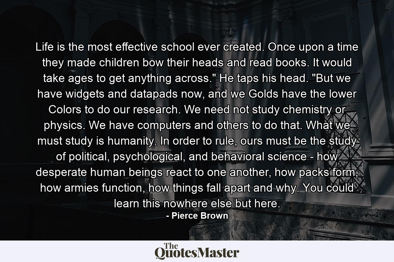 Life is the most effective school ever created. Once upon a time they made children bow their heads and read books. It would take ages to get anything across.