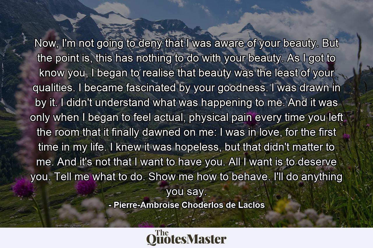 Now, I'm not going to deny that I was aware of your beauty. But the point is, this has nothing to do with your beauty. As I got to know you, I began to realise that beauty was the least of your qualities. I became fascinated by your goodness. I was drawn in by it. I didn't understand what was happening to me. And it was only when I began to feel actual, physical pain every time you left the room that it finally dawned on me: I was in love, for the first time in my life. I knew it was hopeless, but that didn't matter to me. And it's not that I want to have you. All I want is to deserve you. Tell me what to do. Show me how to behave. I'll do anything you say. - Quote by Pierre-Ambroise Choderlos de Laclos