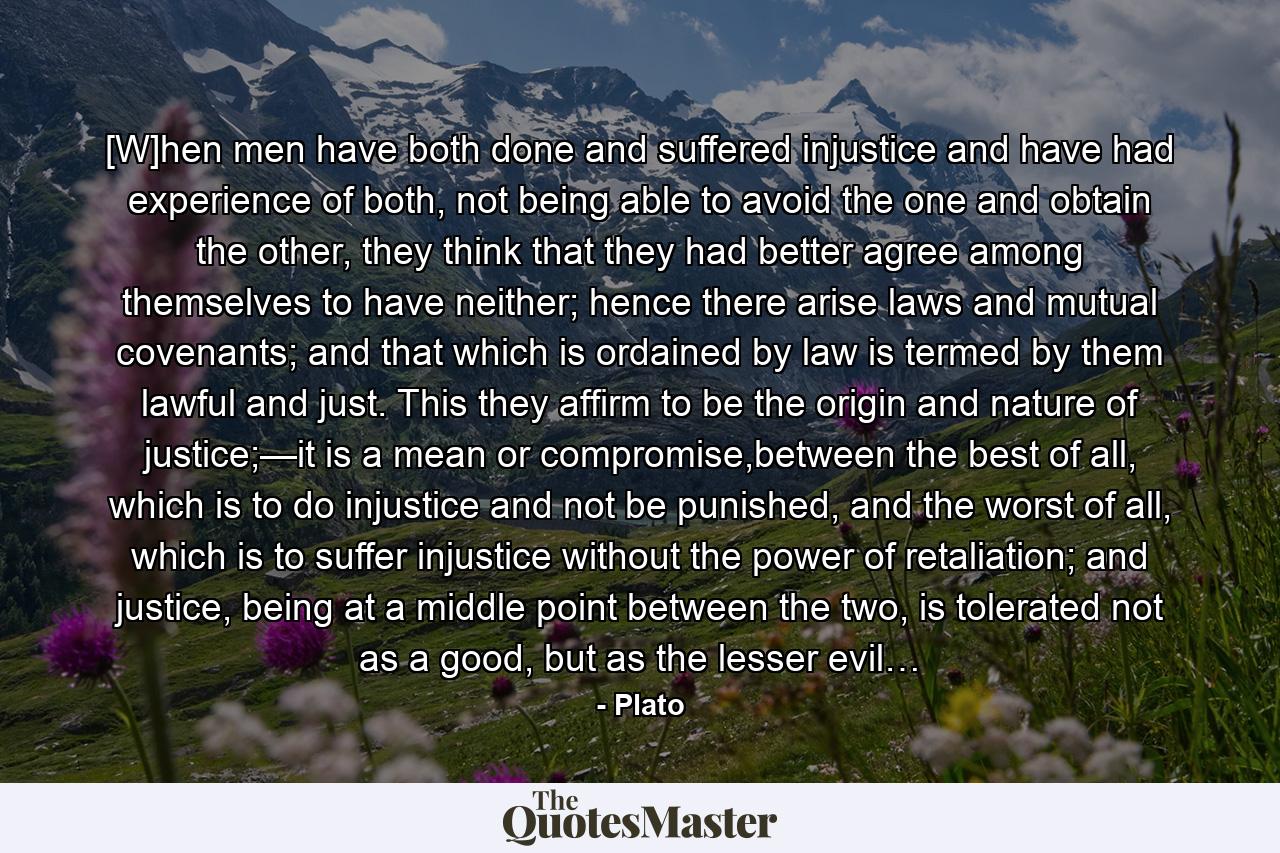 [W]hen men have both done and suffered injustice and have had experience of both, not being able to avoid the one and obtain the other, they think that they had better agree among themselves to have neither; hence there arise laws and mutual covenants; and that which is ordained by law is termed by them lawful and just. This they affirm to be the origin and nature of justice;—it is a mean or compromise,between the best of all, which is to do injustice and not be punished, and the worst of all, which is to suffer injustice without the power of retaliation; and justice, being at a middle point between the two, is tolerated not as a good, but as the lesser evil… - Quote by Plato