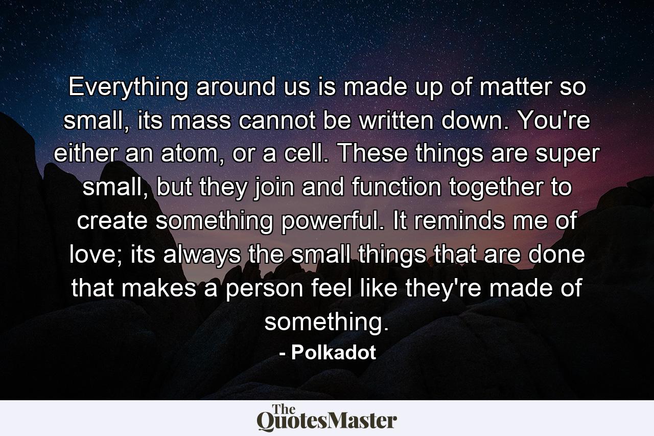 Everything around us is made up of matter so small, its mass cannot be written down. You're either an atom, or a cell. These things are super small, but they join and function together to create something powerful. It reminds me of love; its always the small things that are done that makes a person feel like they're made of something. - Quote by Polkadot