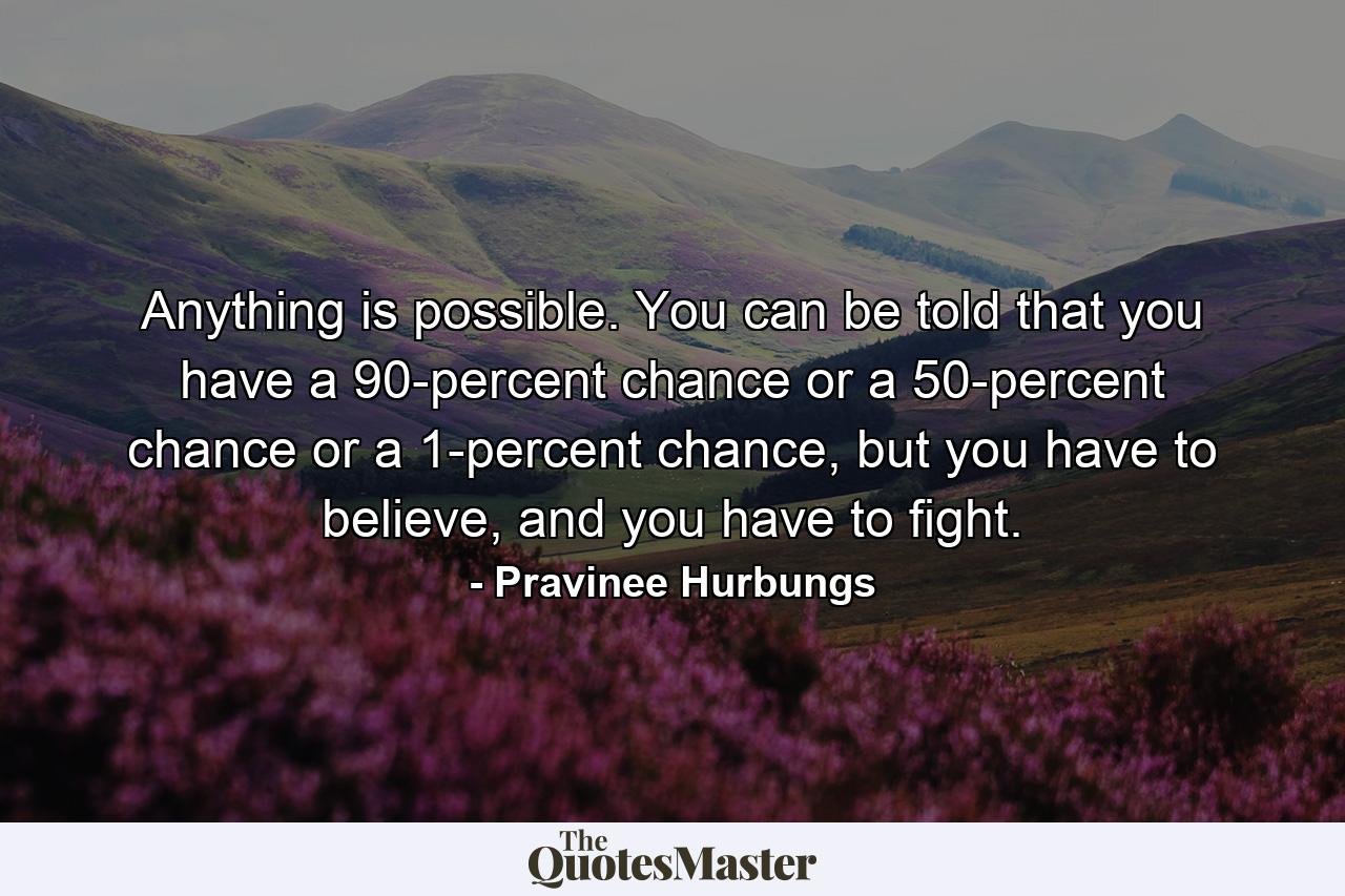 Anything is possible. You can be told that you have a 90-percent chance or a 50-percent chance or a 1-percent chance, but you have to believe, and you have to fight. - Quote by Pravinee Hurbungs