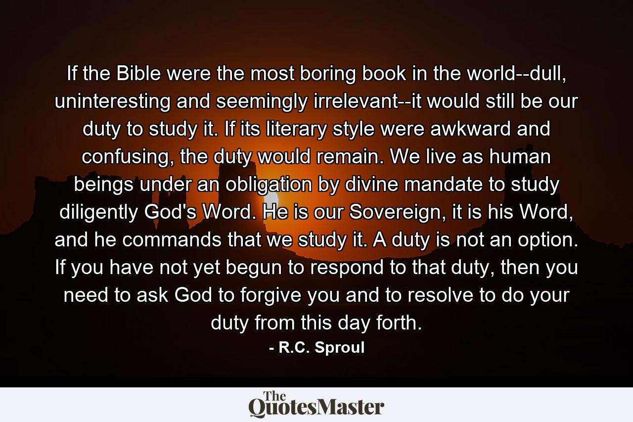 If the Bible were the most boring book in the world--dull, uninteresting and seemingly irrelevant--it would still be our duty to study it. If its literary style were awkward and confusing, the duty would remain. We live as human beings under an obligation by divine mandate to study diligently God's Word. He is our Sovereign, it is his Word, and he commands that we study it. A duty is not an option. If you have not yet begun to respond to that duty, then you need to ask God to forgive you and to resolve to do your duty from this day forth. - Quote by R.C. Sproul