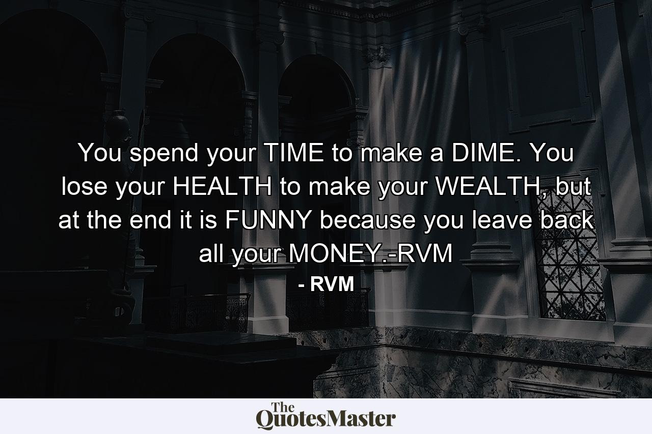 You spend your TIME to make a DIME. You lose your HEALTH to make your WEALTH, but at the end it is FUNNY because you leave back all your MONEY.-RVM - Quote by RVM