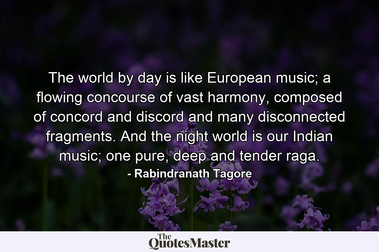 The world by day is like European music; a flowing concourse of vast harmony, composed of concord and discord and many disconnected fragments. And the night world is our Indian music; one pure, deep and tender raga. - Quote by Rabindranath Tagore