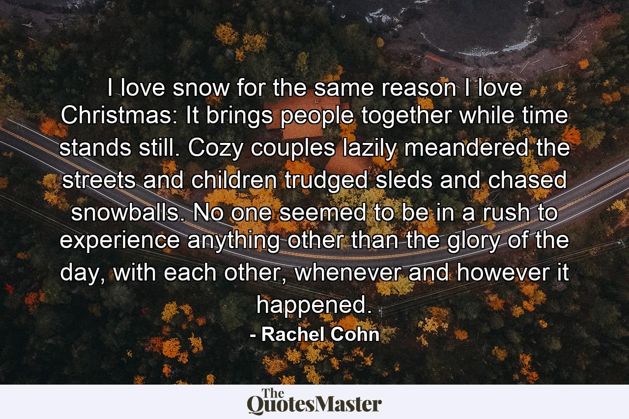 I love snow for the same reason I love Christmas: It brings people together while time stands still. Cozy couples lazily meandered the streets and children trudged sleds and chased snowballs. No one seemed to be in a rush to experience anything other than the glory of the day, with each other, whenever and however it happened. - Quote by Rachel Cohn