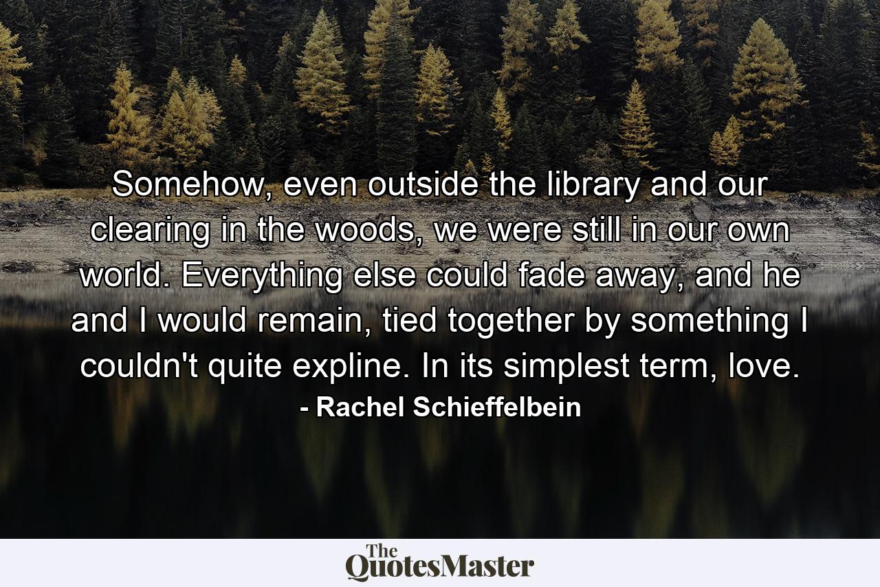 Somehow, even outside the library and our clearing in the woods, we were still in our own world. Everything else could fade away, and he and I would remain, tied together by something I couldn't quite expline. In its simplest term, love. - Quote by Rachel Schieffelbein