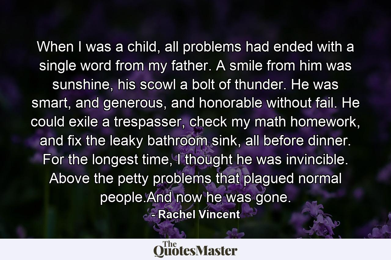 When I was a child, all problems had ended with a single word from my father. A smile from him was sunshine, his scowl a bolt of thunder. He was smart, and generous, and honorable without fail. He could exile a trespasser, check my math homework, and fix the leaky bathroom sink, all before dinner. For the longest time, I thought he was invincible. Above the petty problems that plagued normal people.And now he was gone. - Quote by Rachel Vincent