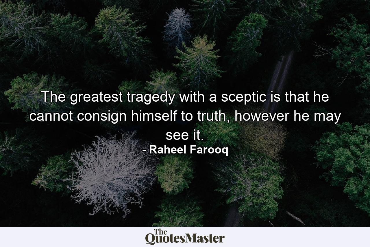 The greatest tragedy with a sceptic is that he cannot consign himself to truth, however he may see it. - Quote by Raheel Farooq