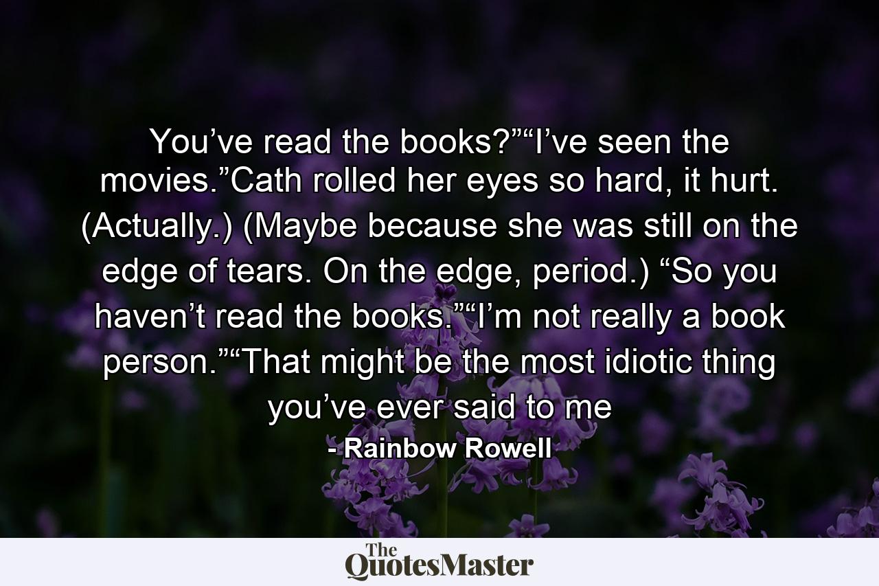 You’ve read the books?”“I’ve seen the movies.”Cath rolled her eyes so hard, it hurt. (Actually.) (Maybe because she was still on the edge of tears. On the edge, period.) “So you haven’t read the books.”“I’m not really a book person.”“That might be the most idiotic thing you’ve ever said to me - Quote by Rainbow Rowell