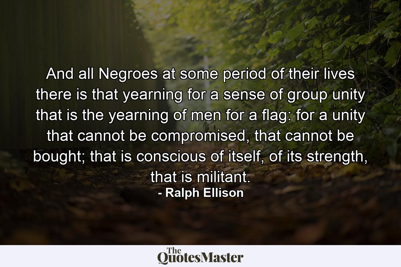 And all Negroes at some period of their lives there is that yearning for a sense of group unity that is the yearning of men for a flag: for a unity that cannot be compromised, that cannot be bought; that is conscious of itself, of its strength, that is militant. - Quote by Ralph Ellison