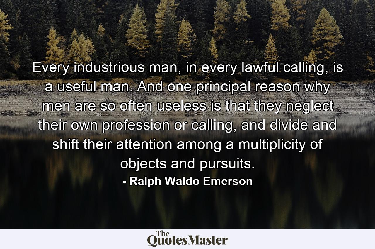 Every industrious man, in every lawful calling, is a useful man. And one principal reason why men are so often useless is that they neglect their own profession or calling, and divide and shift their attention among a multiplicity of objects and pursuits. - Quote by Ralph Waldo Emerson