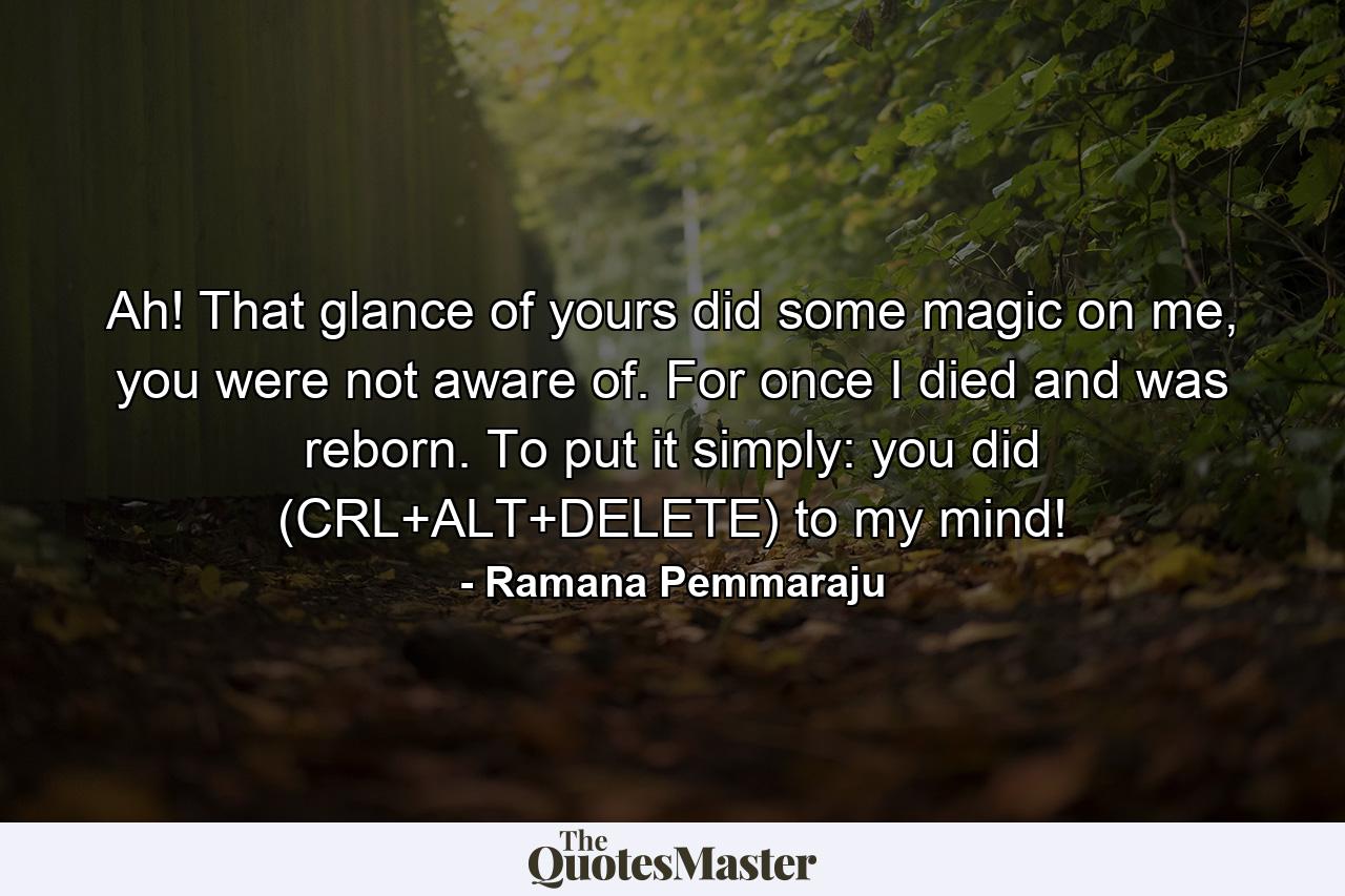 Ah! That glance of yours did some magic on me, you were not aware of. For once I died and was reborn. To put it simply: you did (CRL+ALT+DELETE) to my mind! - Quote by Ramana Pemmaraju