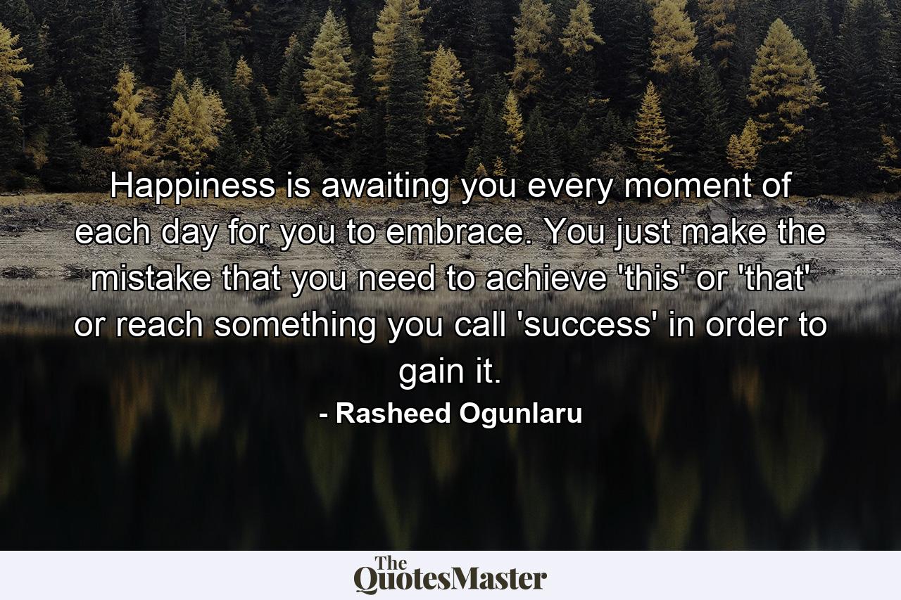 Happiness is awaiting you every moment of each day for you to embrace. You just make the mistake that you need to achieve 'this' or 'that' or reach something you call 'success' in order to gain it. - Quote by Rasheed Ogunlaru