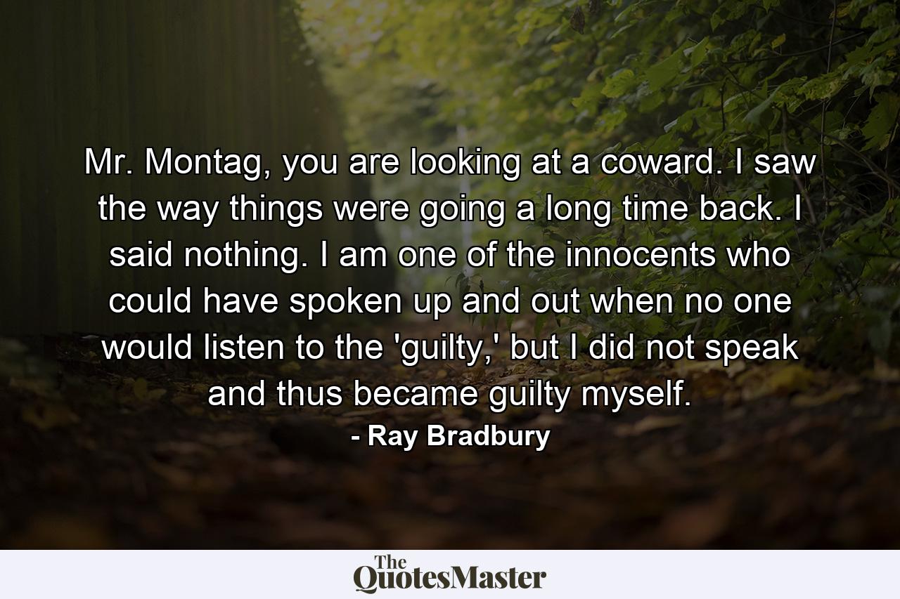 Mr. Montag, you are looking at a coward. I saw the way things were going a long time back. I said nothing. I am one of the innocents who could have spoken up and out when no one would listen to the 'guilty,' but I did not speak and thus became guilty myself. - Quote by Ray Bradbury