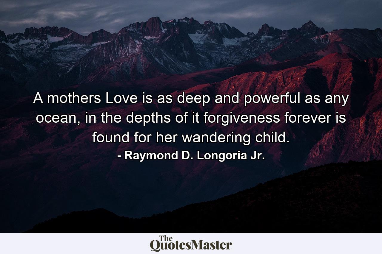 A mothers Love is as deep and powerful as any ocean, in the depths of it forgiveness forever is found for her wandering child. - Quote by Raymond D. Longoria Jr.