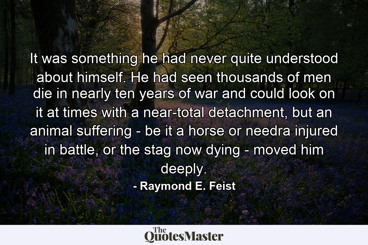 It was something he had never quite understood about himself. He had seen thousands of men die in nearly ten years of war and could look on it at times with a near-total detachment, but an animal suffering - be it a horse or needra injured in battle, or the stag now dying - moved him deeply. - Quote by Raymond E. Feist