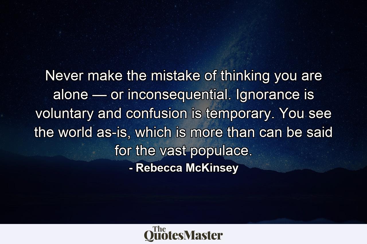 Never make the mistake of thinking you are alone — or inconsequential. Ignorance is voluntary and confusion is temporary. You see the world as-is, which is more than can be said for the vast populace. - Quote by Rebecca McKinsey