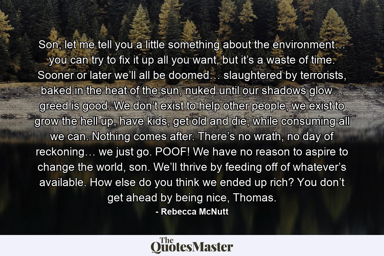 Son, let me tell you a little something about the environment… you can try to fix it up all you want, but it’s a waste of time. Sooner or later we’ll all be doomed… slaughtered by terrorists, baked in the heat of the sun, nuked until our shadows glow… greed is good. We don’t exist to help other people, we exist to grow the hell up, have kids, get old and die, while consuming all we can. Nothing comes after. There’s no wrath, no day of reckoning… we just go. POOF! We have no reason to aspire to change the world, son. We’ll thrive by feeding off of whatever’s available. How else do you think we ended up rich? You don’t get ahead by being nice, Thomas. - Quote by Rebecca McNutt