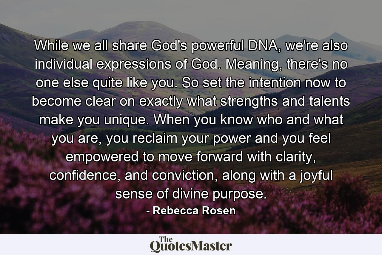 While we all share God's powerful DNA, we're also individual expressions of God. Meaning, there's no one else quite like you. So set the intention now to become clear on exactly what strengths and talents make you unique. When you know who and what you are, you reclaim your power and you feel empowered to move forward with clarity, confidence, and conviction, along with a joyful sense of divine purpose. - Quote by Rebecca Rosen