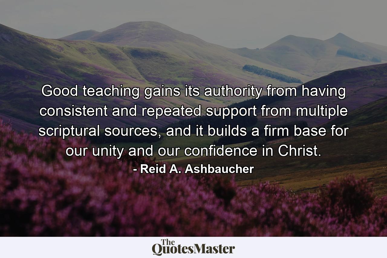 Good teaching gains its authority from having consistent and repeated support from multiple scriptural sources, and it builds a firm base for our unity and our confidence in Christ. - Quote by Reid A. Ashbaucher