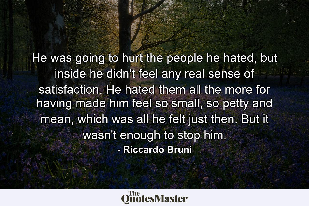 He was going to hurt the people he hated, but inside he didn't feel any real sense of satisfaction. He hated them all the more for having made him feel so small, so petty and mean, which was all he felt just then. But it wasn't enough to stop him. - Quote by Riccardo Bruni