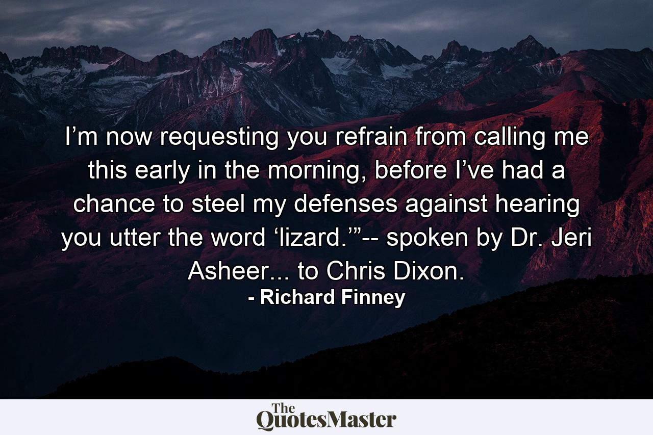 I’m now requesting you refrain from calling me this early in the morning, before I’ve had a chance to steel my defenses against hearing you utter the word ‘lizard.’”-- spoken by Dr. Jeri Asheer... to Chris Dixon. - Quote by Richard Finney