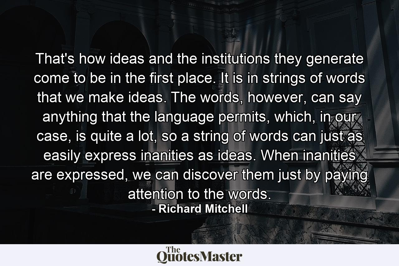 That's how ideas and the institutions they generate come to be in the first place. It is in strings of words that we make ideas. The words, however, can say anything that the language permits, which, in our case, is quite a lot, so a string of words can just as easily express inanities as ideas. When inanities are expressed, we can discover them just by paying attention to the words. - Quote by Richard Mitchell