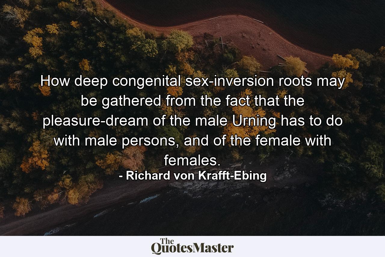 How deep congenital sex-inversion roots may be gathered from the fact that the pleasure-dream of the male Urning has to do with male persons, and of the female with females. - Quote by Richard von Krafft-Ebing