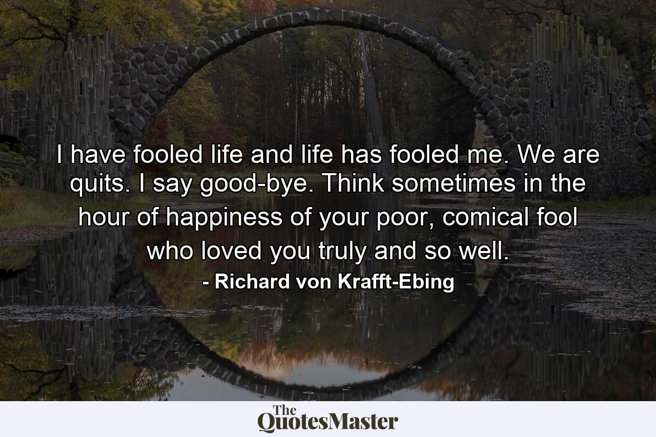 I have fooled life and life has fooled me. We are quits. I say good-bye. Think sometimes in the hour of happiness of your poor, comical fool who loved you truly and so well. - Quote by Richard von Krafft-Ebing