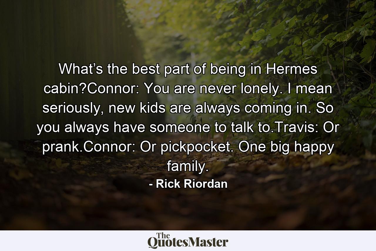 What’s the best part of being in Hermes cabin?Connor: You are never lonely. I mean seriously, new kids are always coming in. So you always have someone to talk to.Travis: Or prank.Connor: Or pickpocket. One big happy family. - Quote by Rick Riordan