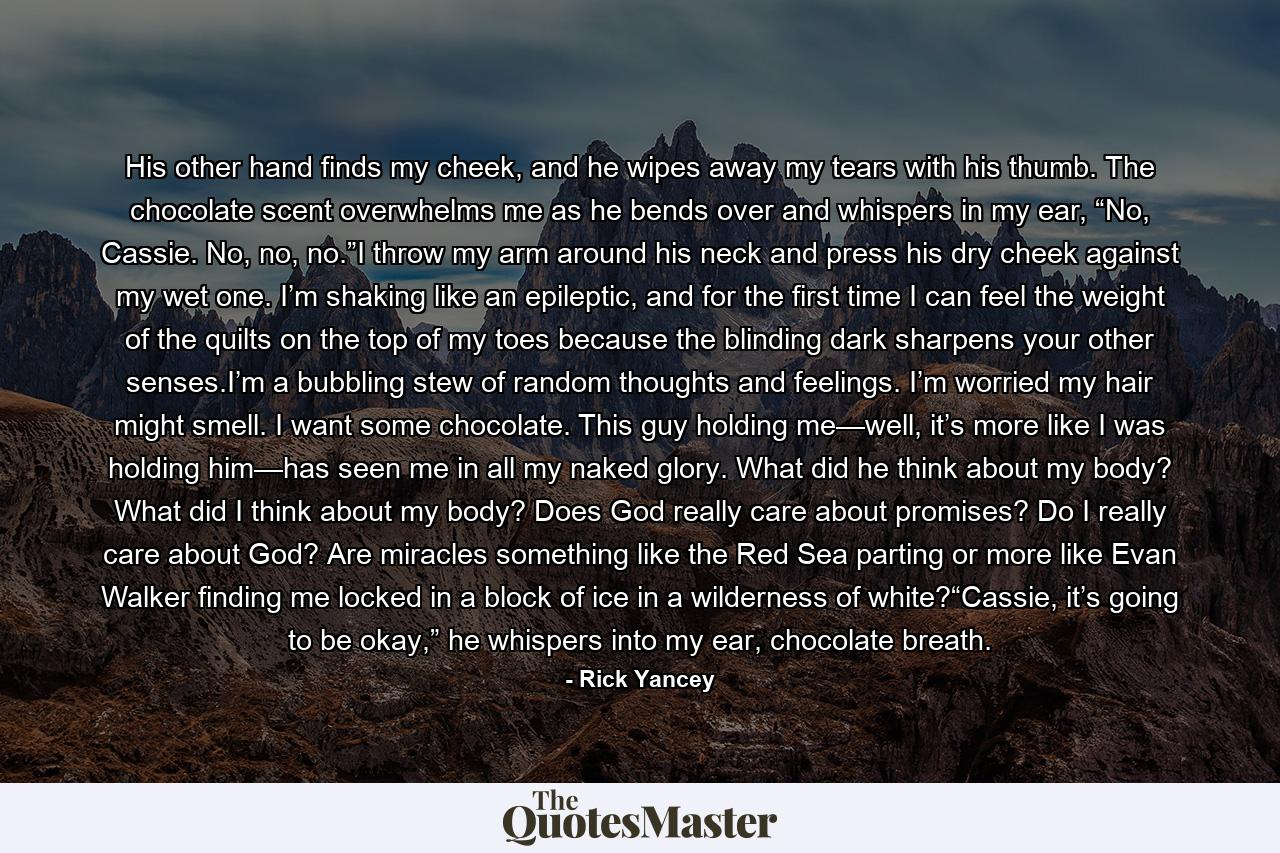 His other hand finds my cheek, and he wipes away my tears with his thumb. The chocolate scent overwhelms me as he bends over and whispers in my ear, “No, Cassie. No, no, no.”I throw my arm around his neck and press his dry cheek against my wet one. I’m shaking like an epileptic, and for the first time I can feel the weight of the quilts on the top of my toes because the blinding dark sharpens your other senses.I’m a bubbling stew of random thoughts and feelings. I’m worried my hair might smell. I want some chocolate. This guy holding me—well, it’s more like I was holding him—has seen me in all my naked glory. What did he think about my body? What did I think about my body? Does God really care about promises? Do I really care about God? Are miracles something like the Red Sea parting or more like Evan Walker finding me locked in a block of ice in a wilderness of white?“Cassie, it’s going to be okay,” he whispers into my ear, chocolate breath. - Quote by Rick Yancey