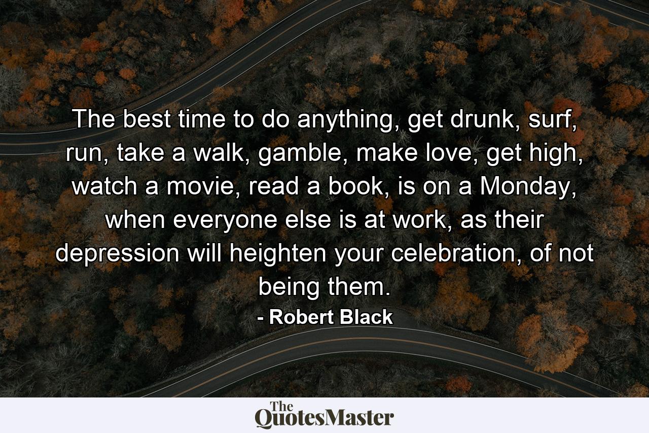 The best time to do anything, get drunk, surf, run, take a walk, gamble, make love, get high, watch a movie, read a book, is on a Monday, when everyone else is at work, as their depression will heighten your celebration, of not being them. - Quote by Robert Black