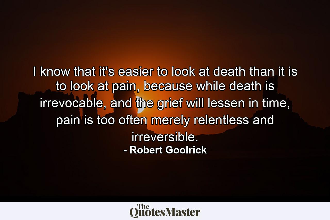 I know that it's easier to look at death than it is to look at pain, because while death is irrevocable, and the grief will lessen in time, pain is too often merely relentless and irreversible. - Quote by Robert Goolrick