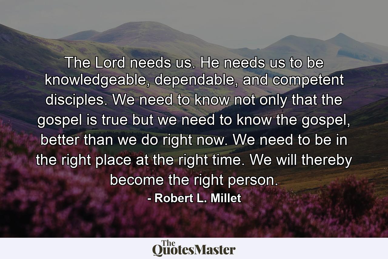 The Lord needs us. He needs us to be knowledgeable, dependable, and competent disciples. We need to know not only that the gospel is true but we need to know the gospel, better than we do right now. We need to be in the right place at the right time. We will thereby become the right person. - Quote by Robert L. Millet