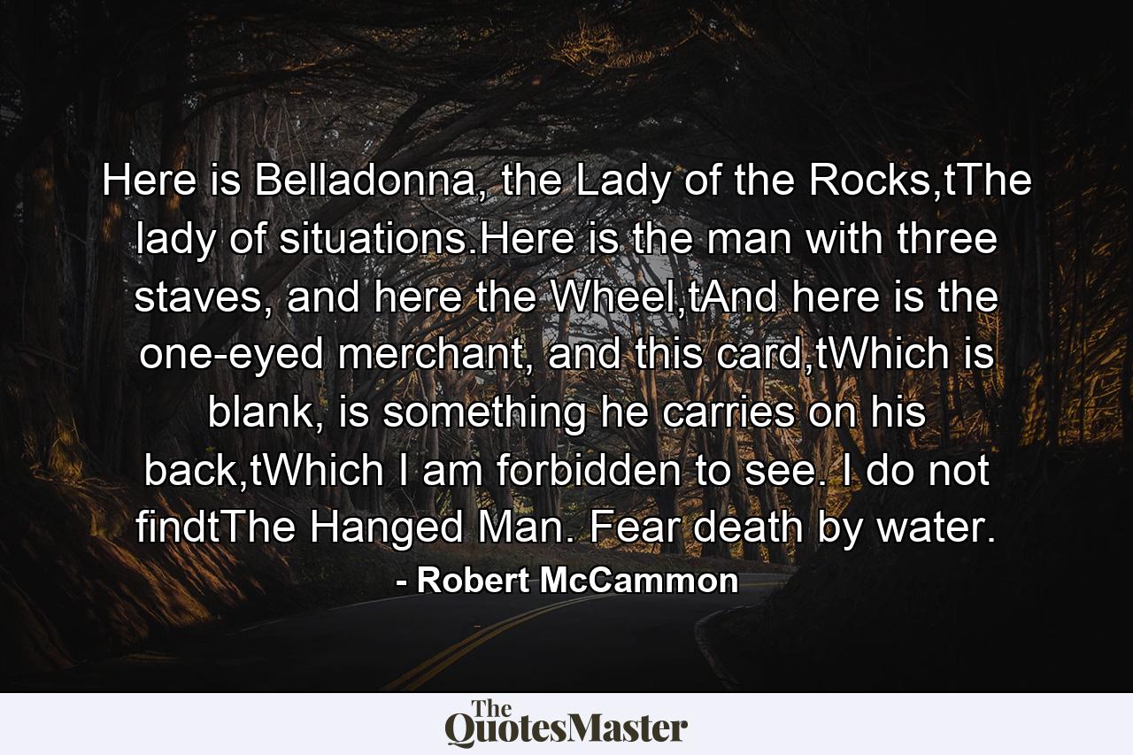 Here is Belladonna, the Lady of the Rocks,tThe lady of situations.Here is the man with three staves, and here the Wheel,tAnd here is the one-eyed merchant, and this card,tWhich is blank, is something he carries on his back,tWhich I am forbidden to see. I do not findtThe Hanged Man. Fear death by water. - Quote by Robert McCammon