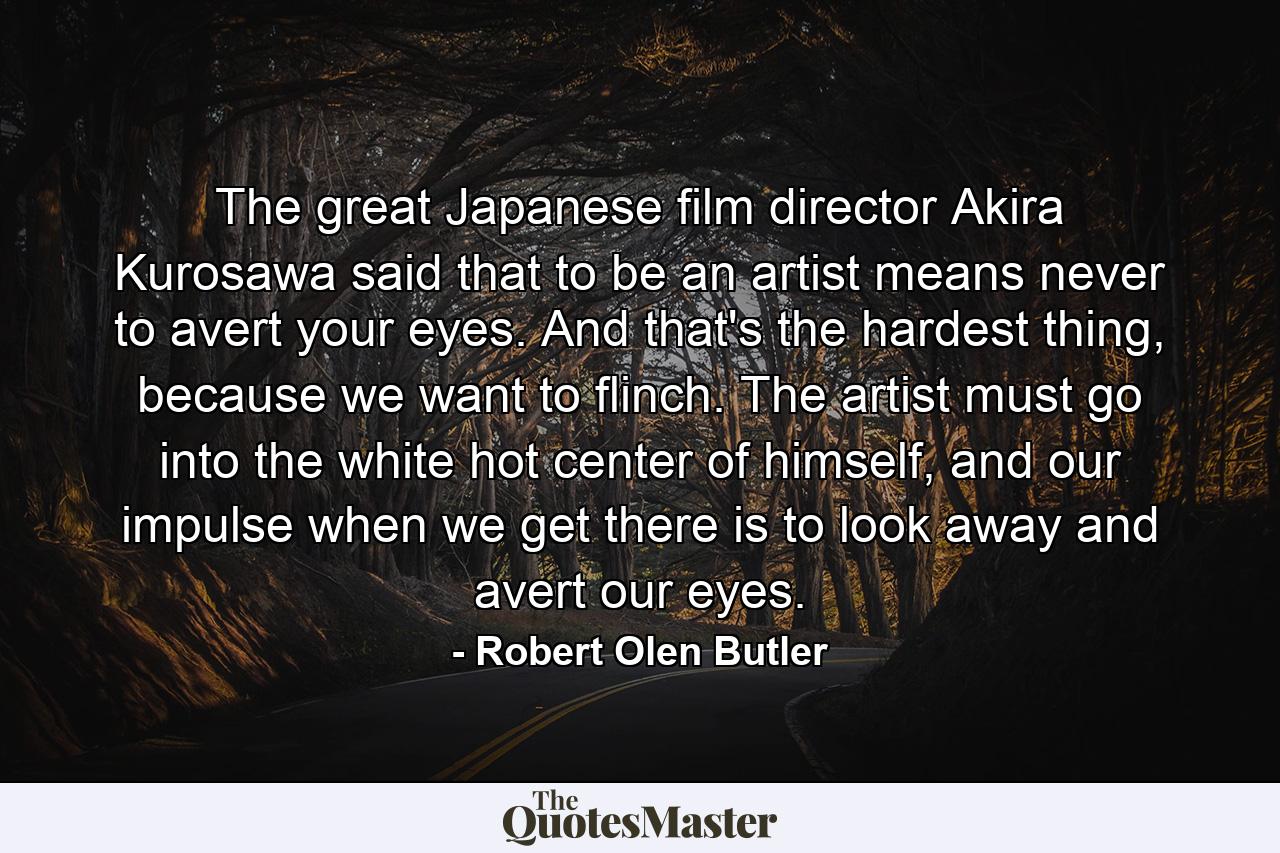 The great Japanese film director Akira Kurosawa said that to be an artist means never to avert your eyes. And that's the hardest thing, because we want to flinch. The artist must go into the white hot center of himself, and our impulse when we get there is to look away and avert our eyes. - Quote by Robert Olen Butler