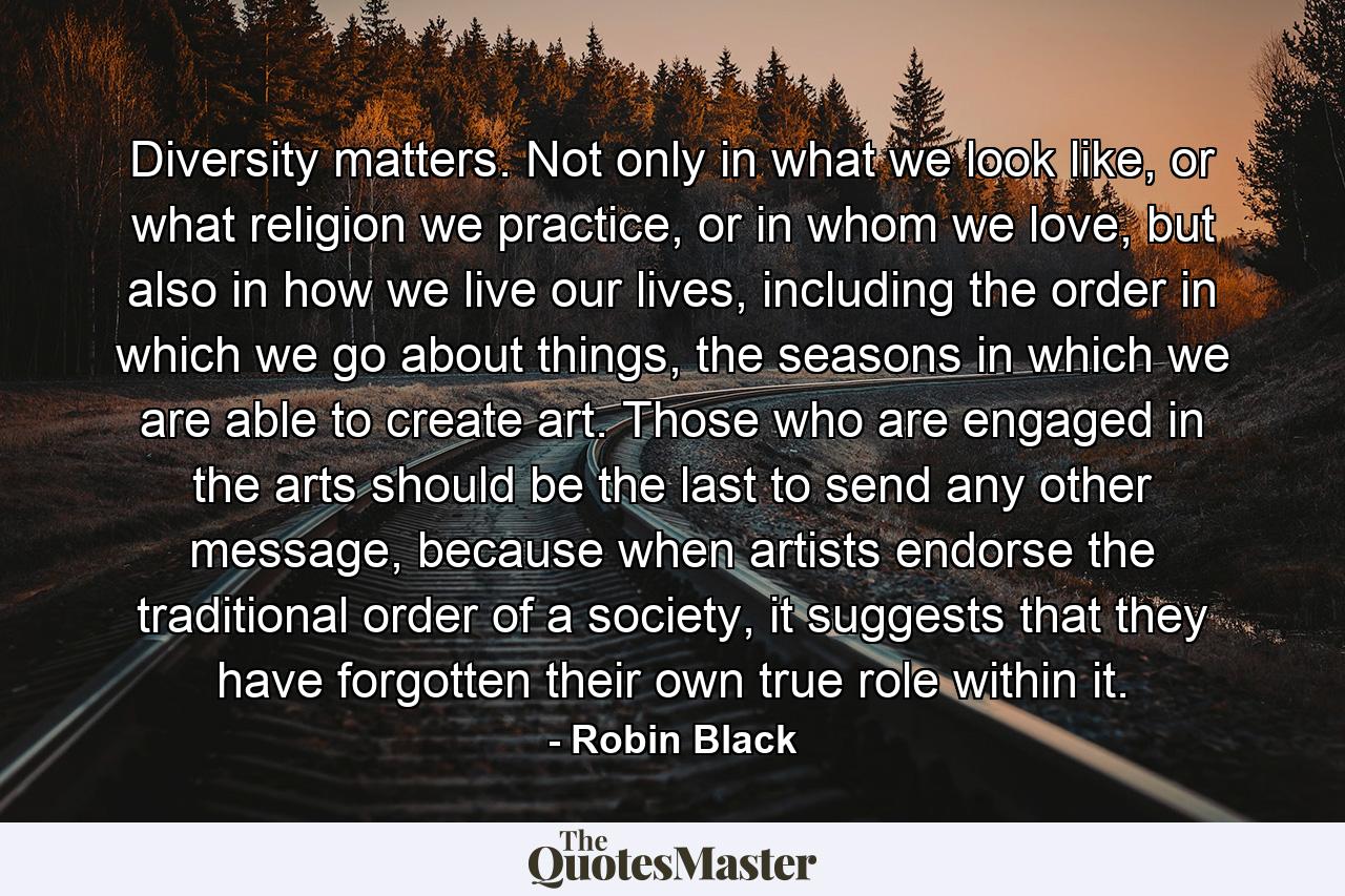 Diversity matters. Not only in what we look like, or what religion we practice, or in whom we love, but also in how we live our lives, including the order in which we go about things, the seasons in which we are able to create art. Those who are engaged in the arts should be the last to send any other message, because when artists endorse the traditional order of a society, it suggests that they have forgotten their own true role within it. - Quote by Robin Black