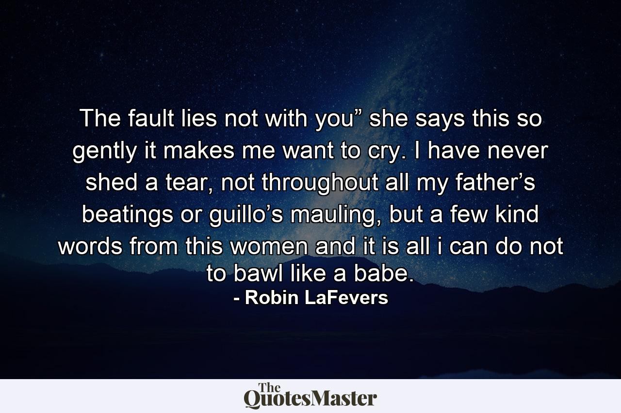 The fault lies not with you” she says this so gently it makes me want to cry. I have never shed a tear, not throughout all my father’s beatings or guillo’s mauling, but a few kind words from this women and it is all i can do not to bawl like a babe. - Quote by Robin LaFevers